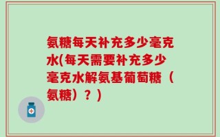 氨糖每天补充多少毫克水(每天需要补充多少毫克水解氨基葡萄糖（氨糖）？)