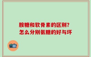 胺糖和软骨素的区别？怎么分别氨糖的好与坏