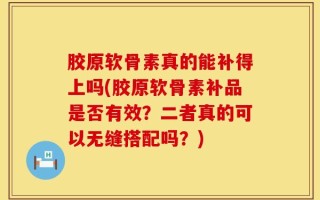 胶原软骨素真的能补得上吗(胶原软骨素补品是否有效？二者真的可以无缝搭配吗？)