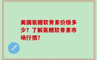 美国氨糖软骨素价格多少？了解氨糖软骨素市场行情？