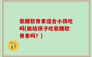 氨糖软骨素适合小孩吃吗(能给孩子吃氨糖软骨素吗？)