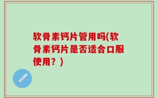 软骨素钙片管用吗(软骨素钙片是否适合口服使用？)