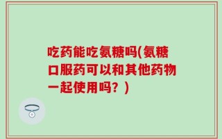 吃药能吃氨糖吗(氨糖口服药可以和其他药物一起使用吗？)