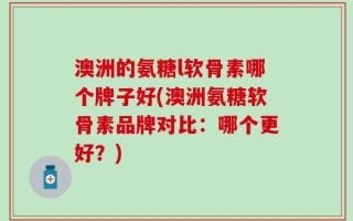 澳洲的氨糖l软骨素哪个牌子好(澳洲氨糖软骨素品牌对比：哪个更好？)