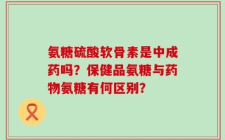 氨糖硫酸软骨素是中成药吗？保健品氨糖与药物氨糖有何区别？