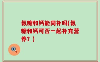 氨糖和钙能同补吗(氨糖和钙可否一起补充营养？)