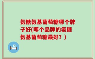 氨糖氨基葡萄糖哪个牌子好(哪个品牌的氨糖氨基葡萄糖最好？)