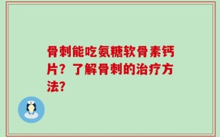 骨刺能吃氨糖软骨素钙片？了解骨刺的治疗方法？