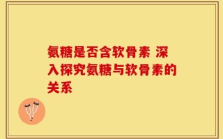 氨糖是否含软骨素 深入探究氨糖与软骨素的关系