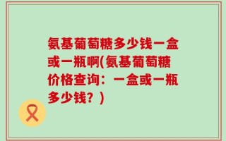 氨基葡萄糖多少钱一盒或一瓶啊(氨基葡萄糖价格查询：一盒或一瓶多少钱？)