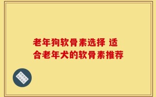 老年狗软骨素选择 适合老年犬的软骨素推荐