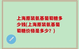 上海原装氨基葡萄糖多少钱(上海原装氨基葡萄糖价格是多少？)