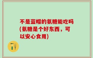 不是蓝帽的氨糖能吃吗(氨糖是个好东西，可以安心食用)