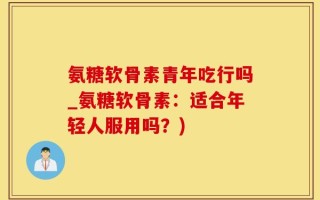 氨糖软骨素青年吃行吗_氨糖软骨素：适合年轻人服用吗？)