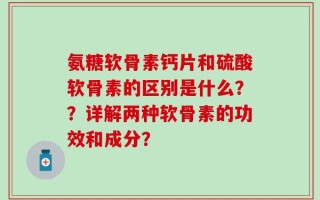 氨糖软骨素钙片和硫酸软骨素的区别是什么？？详解两种软骨素的功效和成分？