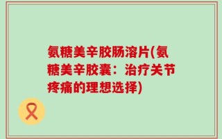 氨糖美辛胶肠溶片(氨糖美辛胶囊：治疗关节疼痛的理想选择)
