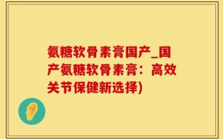 氨糖软骨素膏国产_国产氨糖软骨素膏：高效关节保健新选择)