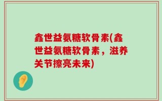 鑫世益氨糖软骨素(鑫世益氨糖软骨素，滋养关节擦亮未来)