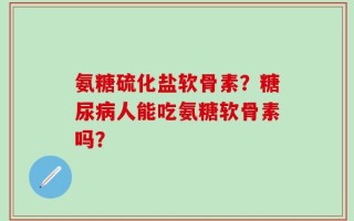氨糖硫化盐软骨素？糖尿病人能吃氨糖软骨素吗？
