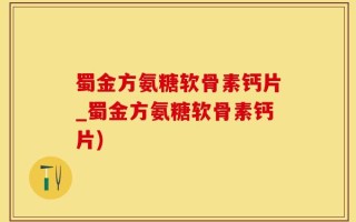 蜀金方氨糖软骨素钙片_蜀金方氨糖软骨素钙片)