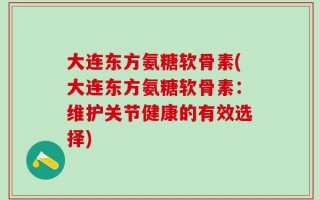 大连东方氨糖软骨素(大连东方氨糖软骨素：维护关节健康的有效选择)