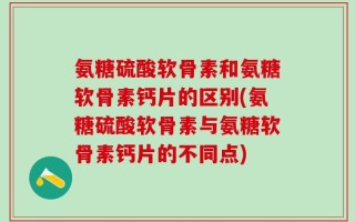 氨糖硫酸软骨素和氨糖软骨素钙片的区别(氨糖硫酸软骨素与氨糖软骨素钙片的不同点)