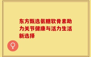 东方甄选氨糖软骨素助力关节健康与活力生活新选择