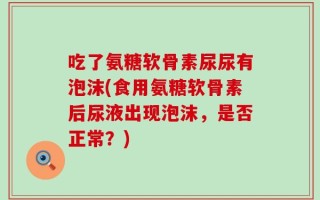 吃了氨糖软骨素尿尿有泡沫(食用氨糖软骨素后尿液出现泡沫，是否正常？)