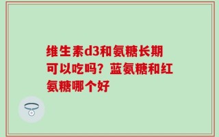 维生素d3和氨糖长期可以吃吗？蓝氨糖和红氨糖哪个好