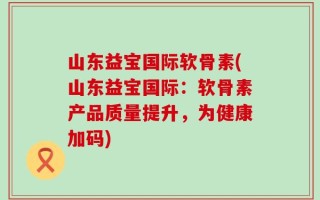 山东益宝国际软骨素(山东益宝国际：软骨素产品质量提升，为健康加码)