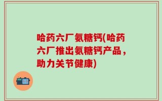 哈药六厂氨糖钙(哈药六厂推出氨糖钙产品，助力关节健康)