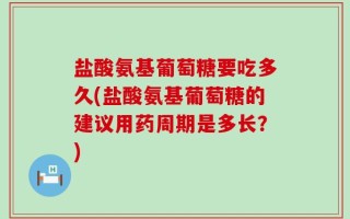 盐酸氨基葡萄糖要吃多久(盐酸氨基葡萄糖的建议用药周期是多长？)