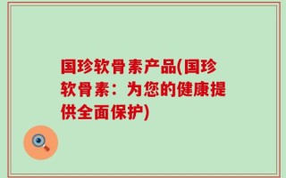 国珍软骨素产品(国珍软骨素：为您的健康提供全面保护)