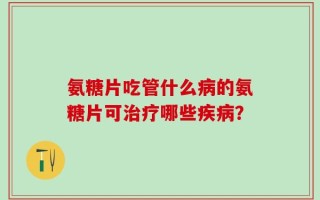 氨糖片吃管什么病的氨糖片可治疗哪些疾病？