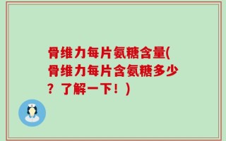 骨维力每片氨糖含量(骨维力每片含氨糖多少？了解一下！)