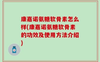 康嘉诺氨糖软骨素怎么样(康嘉诺氨糖软骨素的功效及使用方法介绍)