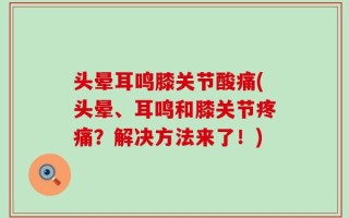 头晕耳鸣膝关节酸痛(头晕、耳鸣和膝关节疼痛？解决方法来了！)