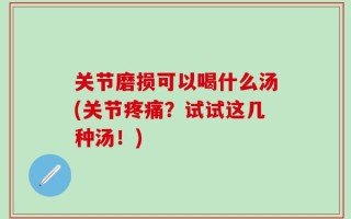 关节磨损可以喝什么汤(关节疼痛？试试这几种汤！)