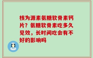 核为源素氨糖软骨素钙片？氨糖软骨素吃多久见效，长时间吃会有不好的影响吗