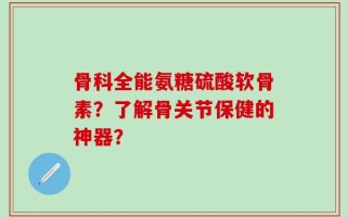骨科全能氨糖硫酸软骨素？了解骨关节保健的神器？
