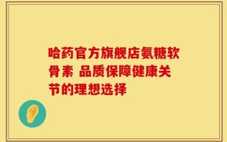 哈药官方旗舰店氨糖软骨素 品质保障健康关节的理想选择