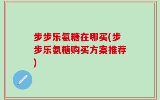 步步乐氨糖在哪买(步步乐氨糖购买方案推荐)