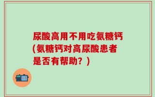 尿酸高用不用吃氨糖钙(氨糖钙对高尿酸患者是否有帮助？)