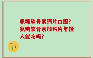 氨糖软骨素钙片口服？氨糖软骨素加钙片年轻人能吃吗？