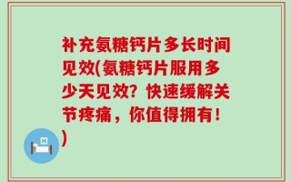补充氨糖钙片多长时间见效(氨糖钙片服用多少天见效？快速缓解关节疼痛，你值得拥有！)