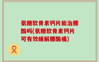 氨糖软骨素钙片能治腰酸吗(氨糖软骨素钙片可有效缓解腰酸痛)