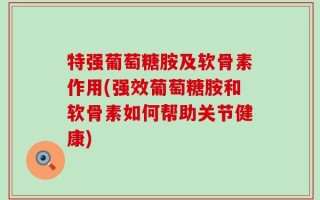 特强葡萄糖胺及软骨素作用(强效葡萄糖胺和软骨素如何帮助关节健康)