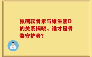 氨糖软骨素与维生素D的关系揭晓，谁才是骨骼守护者？