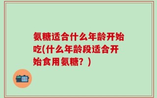 氨糖适合什么年龄开始吃(什么年龄段适合开始食用氨糖？)