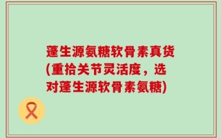 蓬生源氨糖软骨素真货(重拾关节灵活度，选对蓬生源软骨素氨糖)